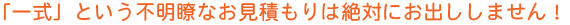 「一式」という不明瞭なお見積もりは絶対にお出ししません！