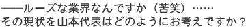 ――ルーズな業界なんですか（苦笑）……その現状を山本代表はどのようにお考えですか？