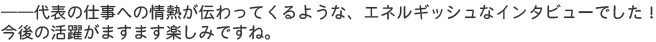 ――代表の仕事への情熱が伝わってくるような、エネルギッシュなインタビューでした！　今後の活躍がますます楽しみですね。