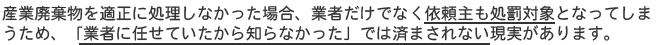 産業廃棄物を適正に処理しなかった場合、業者だけでなく依頼主も処罰対象となってしまうため、「業者に任せていたから知らなかった」では済まされない現実があります。